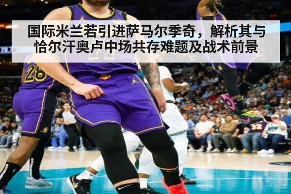 国际米兰若引进萨马尔季奇，解析其与恰尔汗奥卢中场共存难题及战术前景 - jiuyou