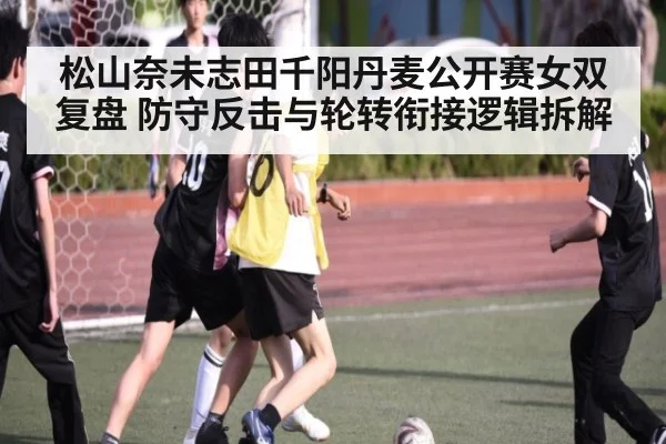 松山奈未志田千阳丹麦公开赛女双复盘 防守反击与轮转衔接逻辑拆解